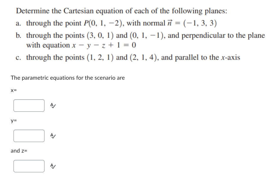 Determine the Cartesian equation of each of the following planes:
a. through the point P(0, 1, −2), with normal 7 = (−1, 3, 3)
b. through the points (3, 0, 1) and (0, 1, −1), and perpendicular to the plane
y=z+1=0
with equation x -
c. through the points (1, 2, 1) and (2, 1, 4), and parallel to the x-axis
The parametric equations for the scenario are
X=
y=
and z=
A
A/
A/