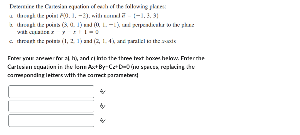 Determine the Cartesian equation of each of the following planes:
a. through the point P(0, 1, −2), with normal n = (−1, 3, 3)
b. through the points (3, 0, 1) and (0, 1, −1), and perpendicular to the plane
with equation x-y-z + 1 = 0
c. through the points (1, 2, 1) and (2, 1, 4), and parallel to the x-axis
Enter your answer for a), b), and c) into the three text boxes below. Enter the
Cartesian equation in the form Ax+By+Cz+D=0 (no spaces, replacing the
corresponding letters with the correct parameters)
A/
A/
A/