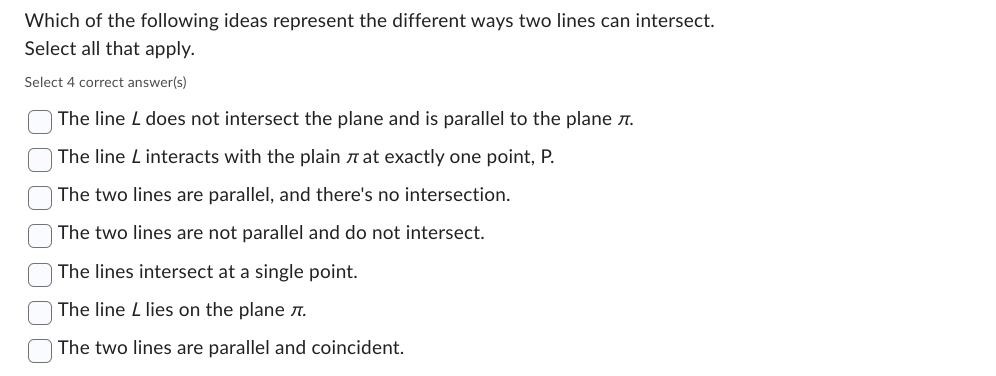 Which of the following ideas represent the different ways two lines can intersect.
Select all that apply.
Select 4 correct answer(s)
The line L does not intersect the plane and is parallel to the plane .
The line L interacts with the plain at exactly one point, P.
The two lines are parallel, and there's no intersection.
The two lines are not parallel and do not intersect.
The lines intersect at a single point.
The line L lies on the plane 7.
The two lines are parallel and coincident.