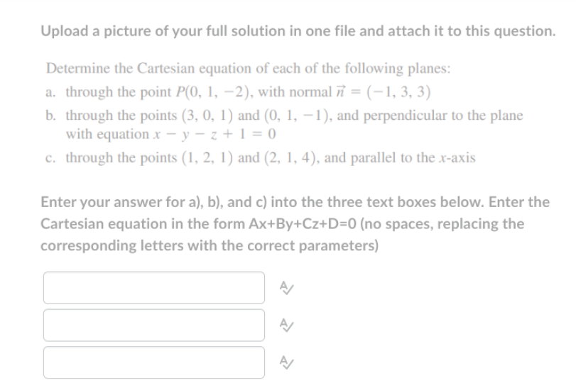 Upload a picture of your full solution in one file and attach it to this question.
Determine the Cartesian equation of each of the following planes:
a. through the point P(0, 1, −2), with normal π = (−1, 3, 3)
b. through the points (3, 0, 1) and (0, 1, −1), and perpendicular to the plane
with equation x-y-z+1=0
c. through the points (1, 2, 1) and (2, 1, 4), and parallel to the x-axis
Enter your answer for a), b), and c) into the three text boxes below. Enter the
Cartesian equation in the form Ax+By+Cz+D=0 (no spaces, replacing the
corresponding letters with the correct parameters)
A/
Z
A/