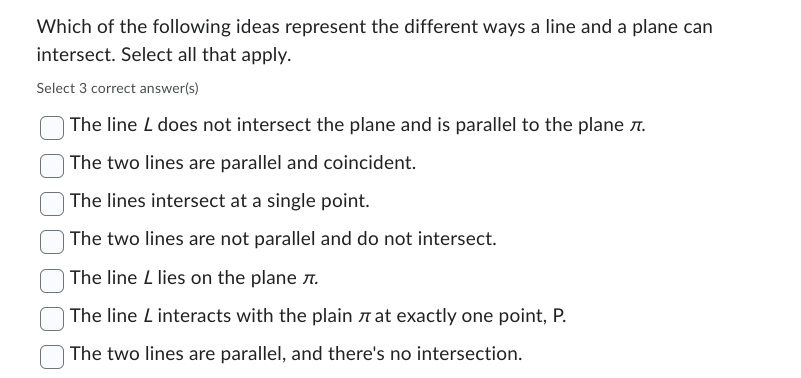 Which of the following ideas represent the different ways a line and a plane can
intersect. Select all that apply.
Select 3 correct answer(s)
The line L does not intersect the plane and is parallel to the plane .
The two lines are parallel and coincident.
The lines intersect at a single point.
The two lines are not parallel and do not intersect.
The line L lies on the plane .
The line L interacts with the plain at exactly one point, P.
The two lines are parallel, and there's no intersection.