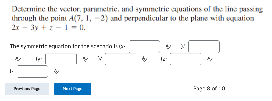 Determine the vector, parametric, and symmetric equations of the line passing
through the point A(7, 1, −2) and perpendicular to the plane with equation
2x - 3y + z = 1 = 0.
The symmetric equation for the scenario is (x-
A
= (y-
A )/
)/
Previous Page
A/
Next Page
A
=(z-
)/
A/
신
Page 8 of 10