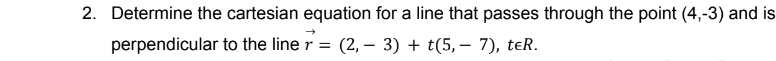 2. Determine the cartesian equation for a line that passes through the point (4,-3) and is
perpendicular
to the line r = (2, 3) + t(5,- 7), teR.