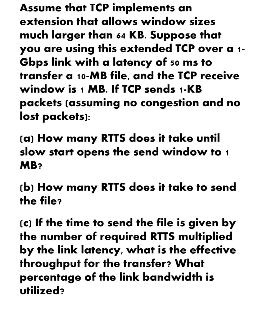 Assume that TCP implements an
extension that allows window sizes
much larger than 64 KB. Suppose that
you are using this extended TCP over a 1-
Gbps link with a latency of 50 ms to
transfer a 10-MB file, and the TCP receive
window is 1 MB. If TCP sends 1-KB
packets (assuming no congestion and no
lost packets):
(a) How many RTTS does it take until
slow start opens the send window to 1
MB?
(b) How many RTTS does it take to send
the file?
(c) If the time to send the file is given by
the number of required RTTS multiplied
by the link latency, what is the effective
throughput for the transfer? What
percentage of the link bandwidth is
utilized?