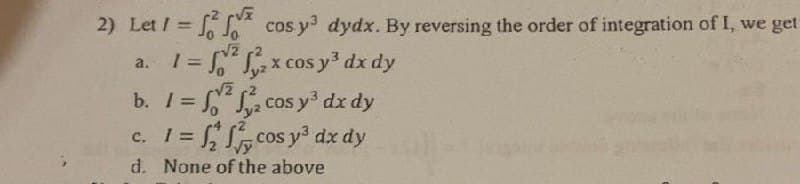 2) Let 1 =
=
a.
r√x
Jo
cos y³ dydx. By reversing the order of integration of I, we get
²₂x cos y³ dx dy
√2
Jy²
-√2
²₂ cos y³ dx dy
cos y³ dx dy
b. 1 =
c. 1 =
d. None of the above