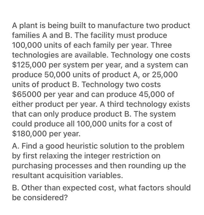 A plant is being built to manufacture two product
families A and B. The facility must produce
100,000 units of each family per year. Three
technologies are available. Technology one costs
$125,000 per system per year, and a system can
produce 50,000 units of product A, or 25,000
units of product B. Technology two costs
$65000 per year and can produce 45,000 of
either product per year. A third technology exists
that can only produce product B. The system
could produce all 100,000 units for a cost of
$180,000 per year.
A. Find a good heuristic solution to the problem
by first relaxing the integer restriction on
purchasing processes and then rounding up the
resultant acquisition variables.
B. Other than expected cost, what factors should
be considered?