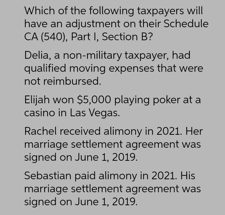 Which of the following taxpayers will
have an adjustment on their Schedule
CA (540), Part I, Section B?
Delia, a non-military taxpayer, had
qualified moving expenses that were
not reimbursed.
Elijah won $5,000 playing poker at a
casino in Las Vegas.
Rachel received alimony in 2021. Her
marriage settlement agreement was
signed on June 1, 2019.
Sebastian paid alimony in 2021. His
marriage settlement agreement was
signed on June 1, 2019.
