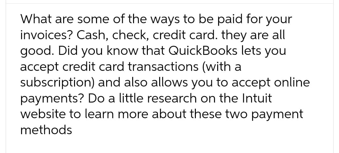 What are some of the ways to be paid for your
invoices? Cash, check, credit card. they are all
good. Did you know that QuickBooks lets you
accept credit card transactions (with a
subscription) and also allows you to accept online
payments? Do a little research on the Intuit
website to learn more about these two payment
methods