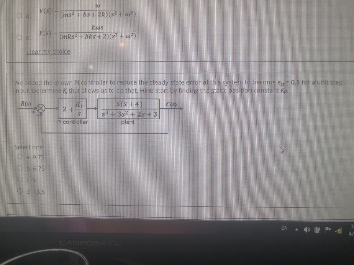 Y(s) =
Gas + bs + 2k)(s² + w²)
kos
Y(S)
(nks + bks+ 2)(s? + o²)
Cear my choice
We added the shown Pl controller to reduce the steady-state error of this system to become e 0.1 for a unit step
input. Determine Kthat allows us to do that. Hint start by finding the static position constant Kp.
RG
K.
2+
s(s+4)
s +3s +2s+3
plant
Pl controller
Select one:
O a.9.75
O b.6.75
O.9
O d. 13.5
1:
EN
CAMPOMATIC
