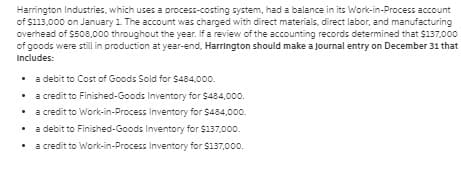 Harrington Industries, which uses a process-costing system, had a balance in its Work-in-Process account
of $113,000 on January 1 The account was charged with direct materials, direct labor, and manufacturing
overhead of $508,000 throughout the year. If a review of the accounting records determined that $137,000
of goods were still in production at year-end, Harrington should make a Journal entry on December 31 that
Includes:
• a debit to Cost of Goods Sold for Ss484,000.
a credit to Finished-Goods Inventory for $484,000.
a credit to Work-in-Process Inventory for $484,000.
a debit to Finished-Goods Inventory for $137,000.
a credit to Work-in-Process Inventory for $137,000.
