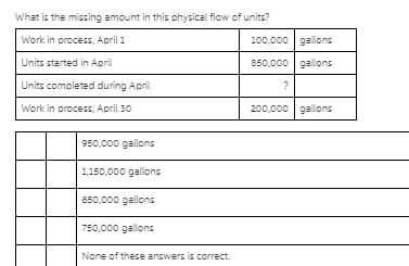 What is the missing amount in this physical flow of units?
Work in process, April 1
100,000 galons
Units started in April
850,000 gal.ons
Units completed during April
?
Work in process, April 30
200,000 gallons
950,000 gallons
1,150,000 gallons
650,000 gallons
750,000 gallons
None of these answers is correct.
