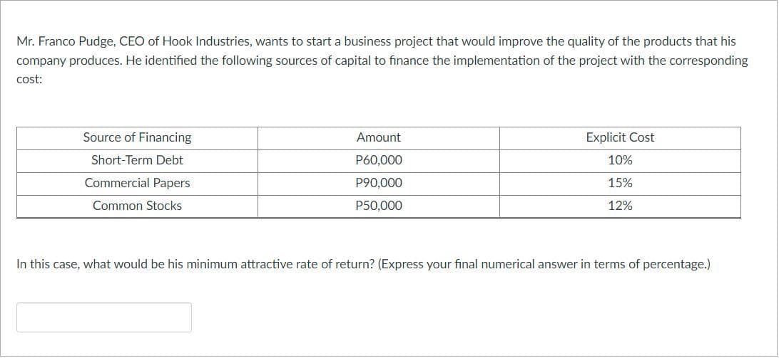Mr. Franco Pudge, CEO of Hook Industries, wants to start a business project that would improve the quality of the products that his
company produces. He identified the following sources of capital to finance the implementation of the project with the corresponding
cost:
Source of Financing
Short-Term Debt
Commercial Papers
Common Stocks
Amount
P60,000
P90,000
P50,000
Explicit Cost
10%
15%
12%
In this case, what would be his minimum attractive rate of return? (Express your final numerical answer in terms of percentage.)