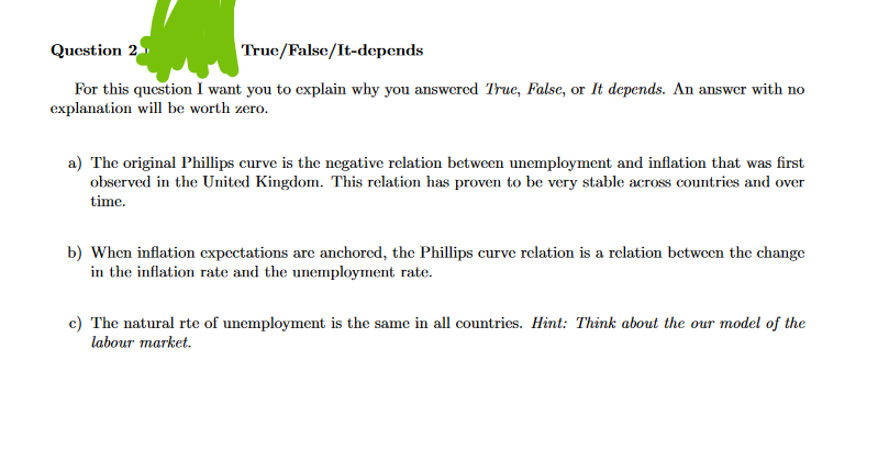 Question 2
True/False/It-depends
For this question I want you to explain why you answered True, False, or It depends. An answer with no
explanation will be worth zero.
a) The original Phillips curve is the negative relation between unemployment and inflation that was first
observed in the United Kingdom. This relation has proven to be very stable across countries and over
time.
b) When inflation expectations are anchored, the Phillips curve relation is a relation between the change
in the inflation rate and the unemployment rate.
c) The natural rte of unemployment is the same in all countries. Hint: Think about the our model of the
labour market.