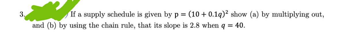 3.
If a supply schedule is given by p = (10+ 0.1q)2 show (a) by multiplying out,
and (b) by using the chain rule, that its slope is 2.8 when q = 40.