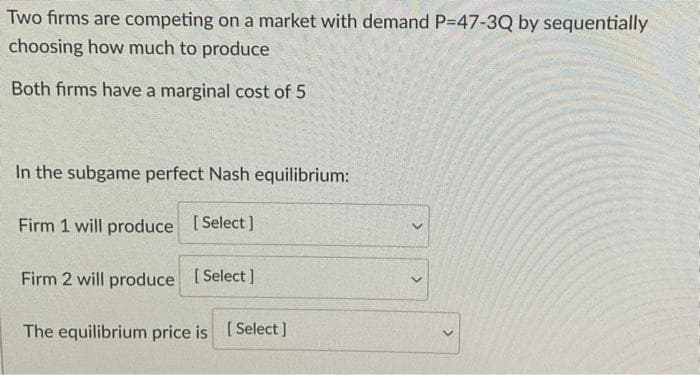 Two firms are competing on a market with demand P-47-3Q by sequentially
choosing how much to produce
Both firms have a marginal cost of 5
In the subgame perfect Nash equilibrium:
Firm 1 will produce [Select]
Firm 2 will produce [Select]
The equilibrium price is [Select]
