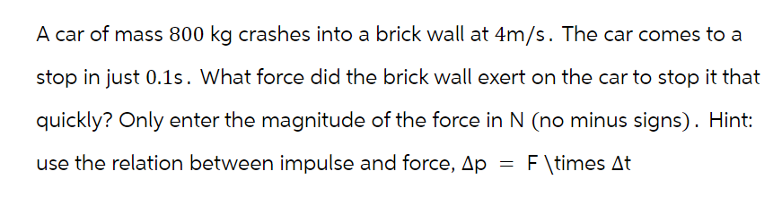 A car of mass 800 kg crashes into a brick wall at 4m/s. The car comes to a
stop in just 0.1s. What force did the brick wall exert on the car to stop it that
quickly? Only enter the magnitude of the force in N (no minus signs). Hint:
use the relation between impulse and force, Ap
F\times At
=