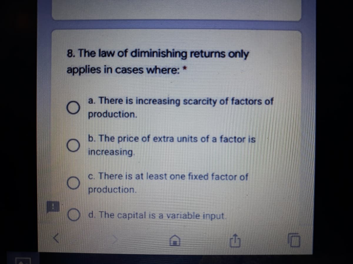 8. The law of diminishing returns only
applies in cases where: *
a. There is increasing scarcity of factors of
production.
b. The price of extra units of a factor is
increasing.
c. There is at least one fixed factor of
production.
d. The capital is a variable input.
