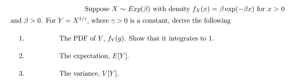 Suppose X -
Exp(B) with density fx(x) = Bexp(-Bx) for x > 0
and B > 0. For Y = X/, where y > 0 is a constant, derive the following
1.
The PDF of Y, fy(g). Show that it integrates to 1.
2.
The expectation, E[Y].
3.
The variance, V[Y].
