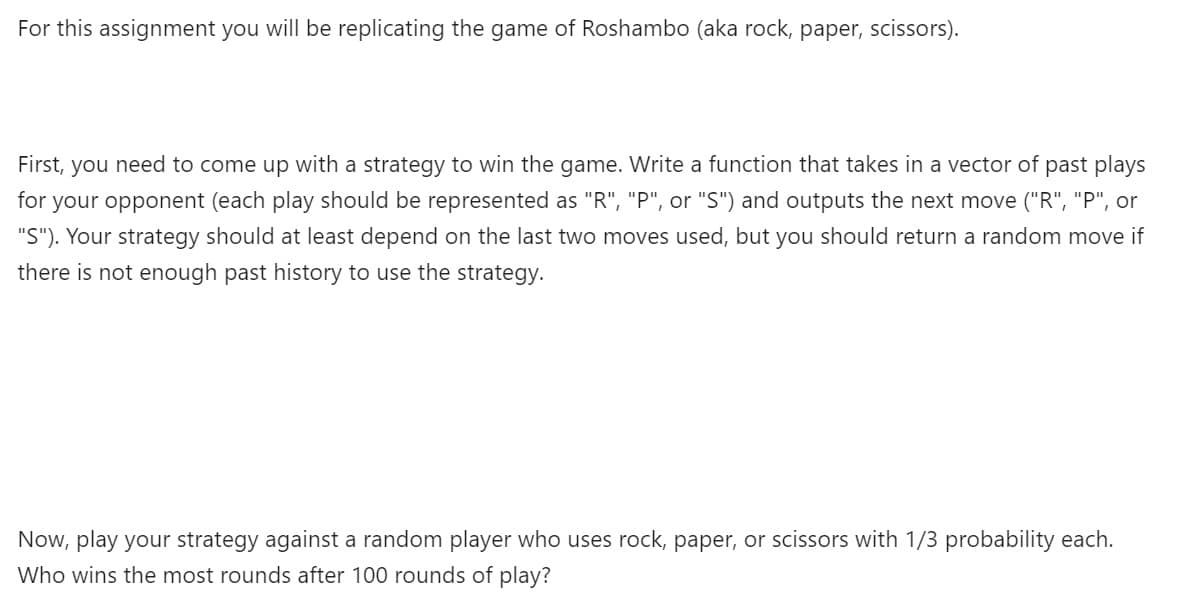 For this assignment you will be replicating the game of Roshambo (aka rock, paper, scissors).
First, you need to come up with a strategy to win the game. Write a function that takes in a vector of past plays
for your opponent (each play should be represented as "R", "P", or "S") and outputs the next move ("R", "P", or
"S"). Your strategy should at least depend on the last two moves used, but you should return a random move if
there is not enough past history to use the strategy.
Now, play your strategy against a random player who uses rock, paper, or scissors with 1/3 probability each.
Who wins the most rounds after 100 rounds of play?
