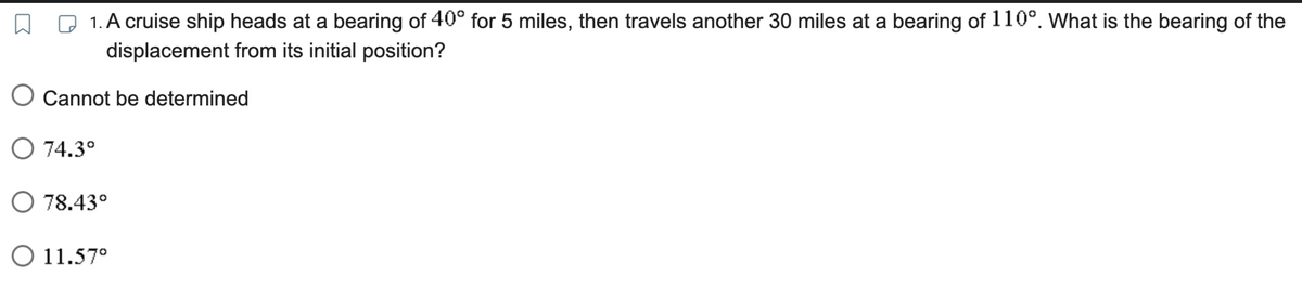 1. A cruise ship heads at a bearing of 40° for 5 miles, then travels another 30 miles at a bearing of 110°. What is the bearing of the
displacement from its initial position?
O Cannot be determined
O 74.3°
O 78.43°
O 11.57⁰