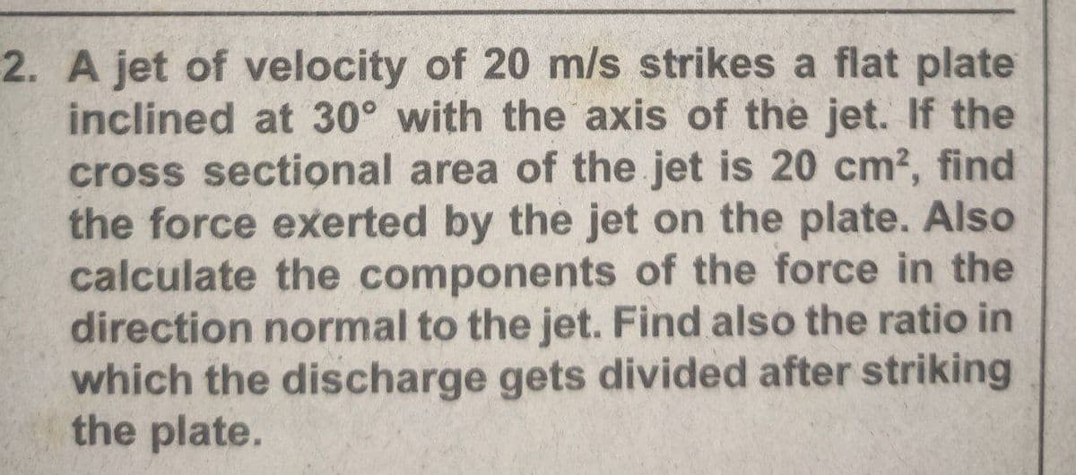 2. A jet of velocity of 20 m/s strikes a flat plate
inclined at 30° with the axis of the jet. If the
cross sectional area of the jet is 20 cm2, find
the force exerted by the jet on the plate. Also
calculate the components of the force in the
direction normal to the jet. Find also the ratio in
which the discharge gets divided after striking
the plate.
