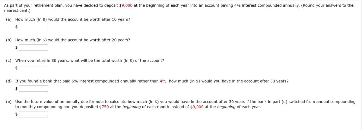 As part of your retirement plan, you have decided to deposit $9,000 at the beginning of each year into an account paying 4% interest compounded annually. (Round your answers to the
nearest cent.)
(a) How much (in $) would the account be worth after 10 years?
2$
(b) How much (in $) would the account be worth after 20 years?
2$
(c) When you retire in 30 years, what will be the total worth (in $) of the account?
(d) If you found a bank that paid 6% interest compounded annually rather than 4%, how much (in $) would you have in the account after 30 years?
(e) Use the future value of an annuity due formula to calculate how much (in $) you would have in the account after 30 years if the bank in part (d) switched from annual compounding
to monthly compounding and you deposited $750 at the beginning of each month instead of $9,000 at the beginning of each year.
$

