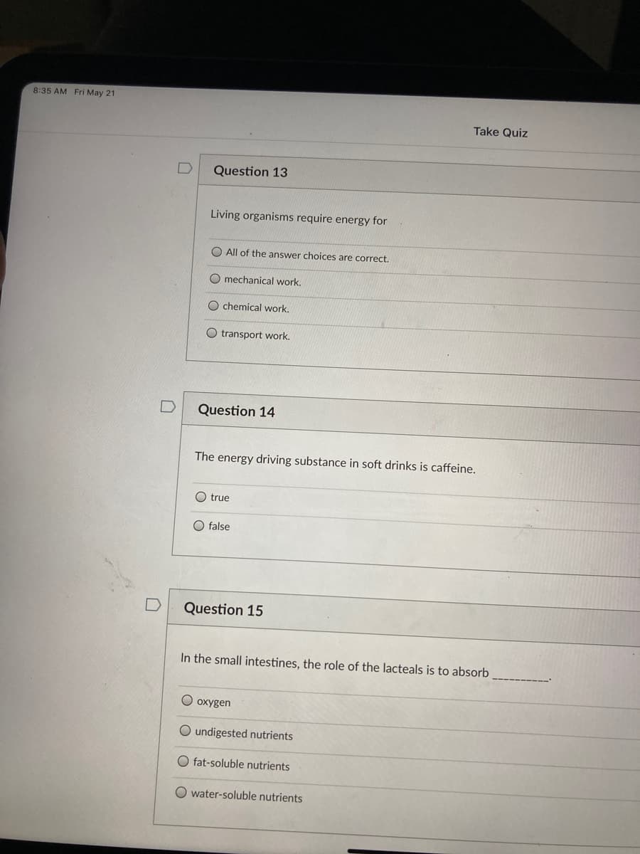 8:35 AM Fri May 21
Take Quiz
Question 13
Living organisms require energy for
All of the answer choices are correct.
O mechanical work.
O chemical work.
O transport work.
Question 14
The energy driving substance in soft drinks is caffeine.
O true
O false
Question 15
In the small intestines, the role of the lacteals is to absorb
O oxygen
O undigested nutrients
O fat-soluble nutrients
O water-soluble nutrients
