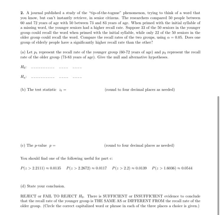 2. A journal published a study of the "tip-of-the-tognue" phenomenon, trying to think of a word that
you know, but can't instantly retrieve, in senior citizens. The researchers compared 50 people between
60 and 72 years of age with 50 between 73 and 83 years of age. When primed with the initial syllable of
a missing word, the younger seniors had a higher recall rate. Suppose 33 of the 50 seniors in the younger
group could recall the word when primed with the initial syllable, while only 22 of the 50 seniors in the
older group could recall the word. Compare the recall rates of the two groups, using a = 0.05. Does one
group of elderly people have a significantly higher recall rate than the other?
(a) Let pi represent the recall rate of the younger group (60-72 years of age) and p2 represent the recall
rate of the older group (73-83 years of age). Give the null and alternative hypotheses.
Но:
Ha:
(b) The test statistic 2 =
(round to four decimal places as needed)
(c) The p-value p =
(round to four decimal places as needed)
You should find one of the following useful for part c:
P(z > 2.2111) = 0.0135 P(2 > 2.2672) = 0.0117 P(2 > 2.2) = 0.0139
P(2 > 1.6036) z 0.0544
(d) State your conclusion.
REJECT or FAIL TO REJECT H. There is SUFFICIENT or INSUFFICIENT evidence to conclude
that the recall rate of the younger group is THE SAME AS or DIFFERENT FROM the recall rate of the
older group. (Circle the correct capitalized word or phrase in each of the three places a choice is given.)
