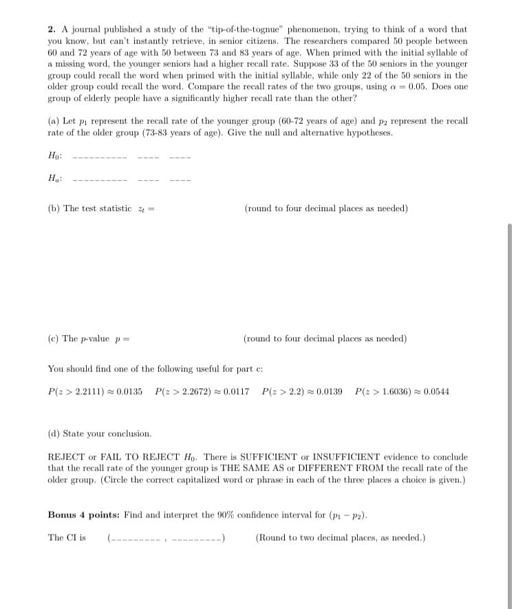 2. A journal published a study of the "tip-of-the-tognue" phenomenon, trying to think of a word that
you know, but can't instantly retrieve, in senior citizens. The researchers compared 50 people between
60 and 72 years of age with 50 between 73 and 83 years of age. When primed with the initial syllable of
a missing word, the younger seniors had a higher recall rate. Suppose 33 of the 50 seniors in the younger
group could recall the word when primed with the initial syllable, while only 22 of the 50 seniors in the
older group could recall the word. Compare the recall rates of the two groups, using a = 0.05. Does one
group of elderly people have a significantly higher recall rate than the other?
(a) Let pi represent the recall rate of the younger group (60-72 years of age) and p2 represent the recall
rate of the older group (73-83 years of age). Give the null and alternative hypotheses.
Ho:
Ha:
(b) The test statistic 2 =
(round to four decimal places as needed)
(c) The p-value p =
(round to four decimal places as needed)
You should find one of the following useful for part c:
P(z > 2.2111) = 0.0135 P(2 > 2.2672) = 0.0117 P(2 > 2.2) = 0.0139
P(2 > 1.6036) = 0.0544
(d) State your conclusion.
REJECT or FAIL TO REJECT Ho. There is SUFFICIENT or INSUFFICIENT evidence to conclude
that the recall rate of the younger group is THE SAME AS or DIFFERENT FROM the recall rate of the
older group. (Circle the correct capitalized word or phrase in each of the three places a choice is given.)
Bonus 4 points: Find and interpret the 90% confidence interval for (pi - p2).
The CI is
(Round to two decimal places, as needed.)
