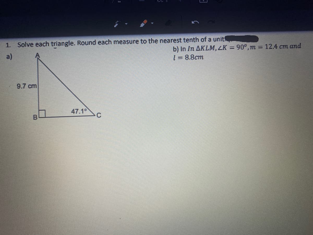 1. Solve each triangle. Round each measure to the nearest tenth of a unit!
b) In In AKLM, LK = 90°,m = 12.4 cm and
1= 8.8cm
%3D
a)
9.7 cm
47.10
