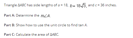Triangle AABC has side lengths of a = 18, b= 18√3, and c= 36 inches.
Part A: Determine the mZA.
Part B: Show how to use the unit circle to find tan A.
Part C: Calculate the area of AABC.