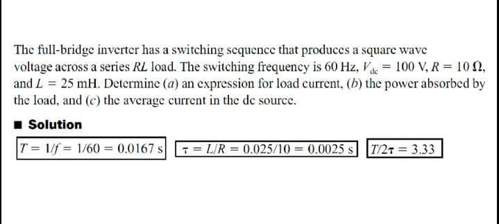 The full-bridge inverter has a switching sequence that produces a square wave
voltage across a series RL load. The switching frequency is 60 Hz, V = 100 V, R = 10 N,
and L = 25 mH. Dctermine (a) an expression for load current, (b) the power absorbed by
the load, and (c) the average current in the de source.
1 Solution
T 1/f = 1/60 = 0.0167 s LIR = 0.025/10 = 0.0025 s T/27 = 3.33
