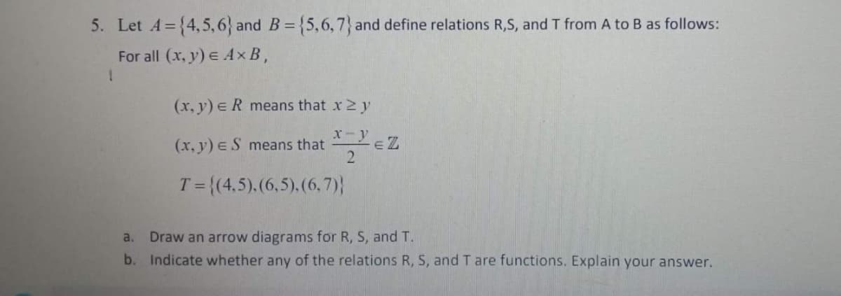 5. Let A={4, 5,6} and B= {5,6,7} and define relations R,S, and T from A to B as follows:
%3D
For all (x, y) E Ax B,
(x, y) e R means that x 2 y
x-YEZ
(x, y) eS means that
T = {(4,5).(6,5).(6, 7)}
Draw an arrow diagrams for R, S, and T.
b. Indicate whether any of the relations R, S, and T are functions. Explain your answer.
a.
