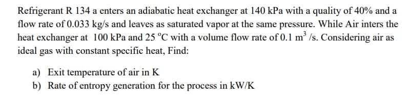 Refrigerant R 134 a enters an adiabatic heat exchanger at 140 kPa with a quality of 40% and a
flow rate of 0.033 kg/s and leaves as saturated vapor at the same pressure. While Air inters the
heat exchanger at 100 kPa and 25 °C with a volume flow rate of 0.1 m /s. Considering air as
ideal gas with constant specific heat, Find:
a) Exit temperature of air in K
b) Rate of entropy generation for the process in kW/K
