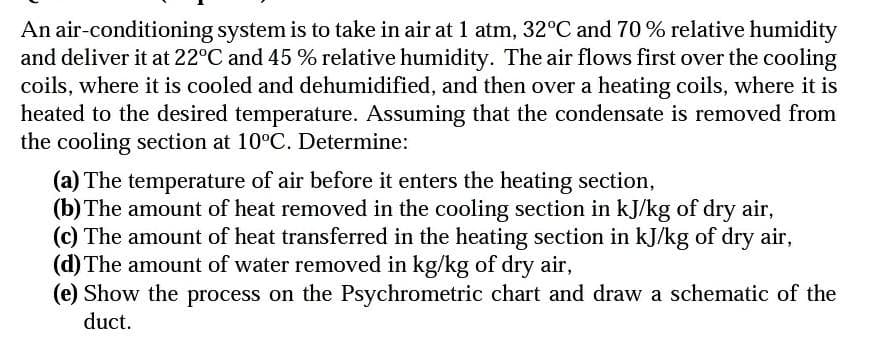 An air-conditioning system is to take in air at 1 atm, 32°C and 70% relative humidity
and deliver it at 22°C and 45 % relative humidity. The air flows first over the cooling
coils, where it is cooled and dehumidified, and then over a heating coils, where it is
heated to the desired temperature. Assuming that the condensate is removed from
the cooling section at 10°C. Determine:
(a) The temperature of air before it enters the heating section,
(b) The amount of heat removed in the cooling section in kJ/kg of dry air,
(c) The amount of heat transferred in the heating section in kJ/kg of dry air,
(d) The amount of water removed in kg/kg of dry air,
(e) Show the process on the Psychrometric chart and draw a schematic of the
duct.
