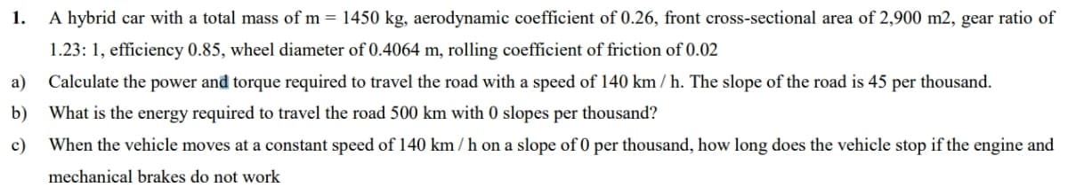 1.
A hybrid car with a total mass of m = 1450 kg, aerodynamic coefficient of 0.26, front cross-sectional area of 2,900 m2, gear ratio of
1.23: 1, efficiency 0.85, wheel diameter of 0.4064 m, rolling coefficient of friction of 0.02
a)
Calculate the power and torque required to travel the road with a speed of 140 km / h. The slope of the road is 45 per thousand.
b) What is the energy required to travel the road 500 km with 0 slopes per thousand?
c)
When the vehicle moves at a constant speed of 140 km / h on a slope of 0 per thousand, how long does the vehicle stop if the engine and
mechanical brakes do not work
