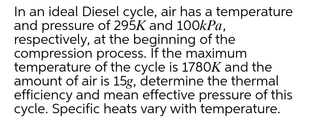 In an ideal Diesel cycle, air has a temperature
and pressure of 295K and 100kPa,
respectively, at the beginning of the
compression process. If the maximum
temperature of the cycle is 1780K and the
amount of air is 15g, determine the thermal
efficiency and mean effective pressure of this
cycle. Specific heats vary with temperature.
