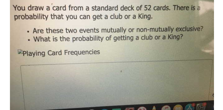 You draw a card from a standard deck of 52 cards. There is a
probability that you can get a club or a King.
Are these two events mutually or non-mutually exclusive?
What is the probability of getting a club or a King?
Playing Card Frequencies
