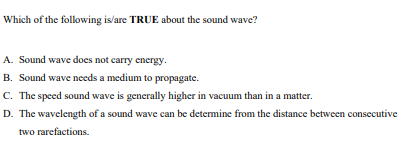 Which of the following is'are TRUE about the sound wave?
A. Sound wave does not carry energy.
B. Sound wave nceds a medium to propagate.
C. The speed sound wave is generally higher in vacuum than in a matter.
D. The wavelength of a sound wave can be determine from the distance between consecutive
two rarefactions.
