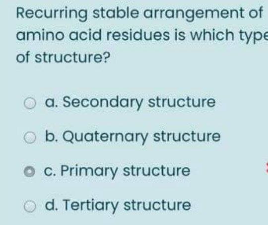 Recurring stable arrangement of
amino acid residues is which type
of structure?
a. Secondary structure
b. Quaternary structure
C. Primary structure
d. Tertiary structure
