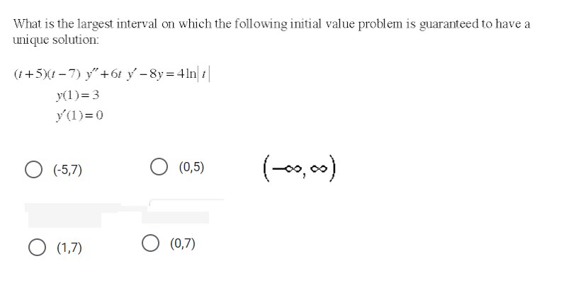 What is the largest interval on which the following initial value problem is guaranteed to have a
unique solution:
(i+5)(t - 7) y"+6t ý - 8y = 4ln| t|
y(1)= 3
y(1)= 0
O (0,5)
(-, 00)
(-5,7)
O (1,7)
(0,7)
