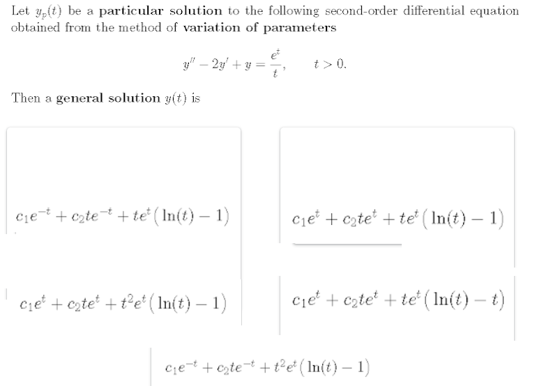Let 4,(t) be a particular solution to the following second-order differential equation
obtained from the method of variation of parameters
y" – 23' + y =
t > 0.
Then a general solution 3(t) is
ciet + cztet + te ( In(t) – 1)
cje' + czte* + te' ( In(t) – 1)
c;e' + czte' + t°e* ( In(t) – 1)
cje + czte + te ( In(t) – t)
-
|
c;e-t + czte=t + t²e* ( In(t) – 1)
|
