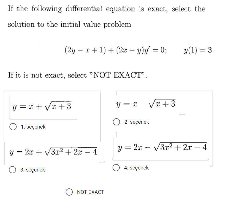 If the following differential equation is exact, select the
solution to the initial value problem
(2y – x + 1) + (2x – y)y = 0;
y(1) = 3.
%3D
If it is not exact, select "NOT EXACT".
y = x + Vx + 3
y = x – Vx + 3
-
2. seçenek
O 1. seçenek
y = 2x - V3x² + 2x
4
y = 2x + V3x² + 2x
4
O 3. seçenek
4. seçenek
NOT EXACT
