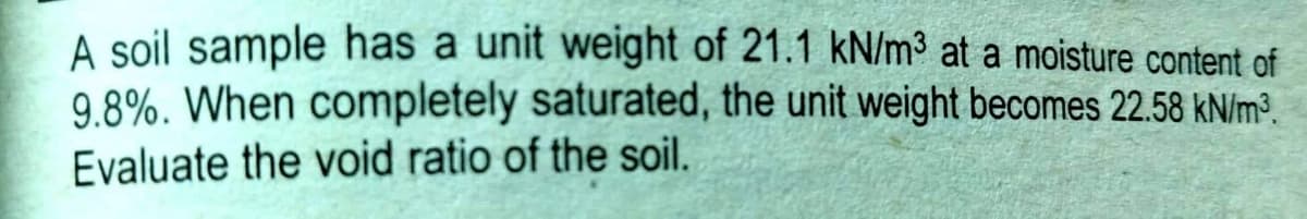 A soil sample has a unit weight of 21.1 kN/m³ at a moisture content of
9.8%. When completely saturated, the unit weight becomes 22.58 kN/m³.
Evaluate the void ratio of the soil.