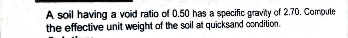 A soil having a void ratio of 0.50 has a specific gravity of 2.70. Compute
the effective unit weight of the soil at quicksand condition.