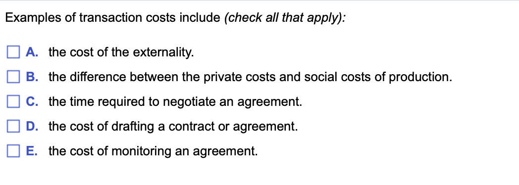 Examples of transaction costs include (check all that apply):
A. the cost of the externality.
B. the difference between the private costs and social costs of production.
C. the time required to negotiate an agreement.
D. the cost of drafting a contract or agreement.
E. the cost of monitoring an agreement.
O O O O O
