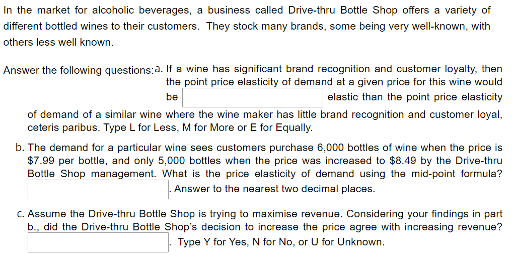 In the market for alcoholic beverages, a business called Drive-thru Bottle Shop offers a variety of
different bottled wines to their customers. They stock many brands, some being very well-known, with
others less well known.
Answer the following questions:a. If a wine has significant brand recognition and customer loyalty, then
the point price elasticity of demand at a given price for this wine would
elastic than the point price elasticity
be
of demand of a similar wine where the wine maker has little brand recognition and customer loyal,
ceteris paribus. Type L for Less, M for More or E for Equally.
b. The demand for a particular wine sees customers purchase 6,000 bottles of wine when the price is
$7.99 per bottle, and only 5,000 bottles when the price was increased to $8.49 by the Drive-thru
Bottle Shop management. What is the price elasticity of demand using the mid-point formula?
Answer to the nearest two decimal places.
C. Assume the Drive-thru Bottle Shop is trying to maximise revenue. Considering your findings in part
b., did the Drive-thru Bottle Shop's decision to increase the price agree with increasing revenue?
Type Y for Yes, N for No, or U for Unknown.
