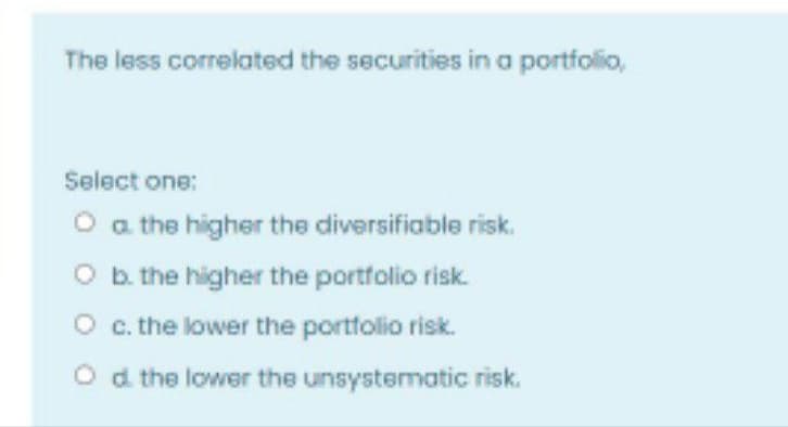 The less correlated the securities in a portfolio,
Select one:
O a the higher the diversifiable risk.
O b. the higher the portfolio risk.
O c. the lower the portfolio risk.
Od the lower the unsystematic risk.
