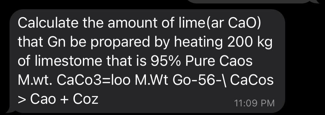 Calculate the amount of lime(ar CaO)
that Gn be propared by heating 200 kg
of limestome that is 95% Pure Caos
M.wt. CaCo3=loo M.Wt Go-56-| CaCos
> Cao + Coz
11:09 PM
