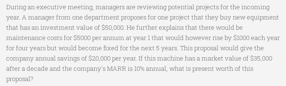 During an executive meeting, managers are reviewing potential projects for the incoming
year. A manager from one department proposes for one project that they buy new equipment
that has an investment value of $50,000. He further explains that there would be
maintenance costs for $5000 per annum at year 1 that would however rise by $1000 each year
for four years but would become fixed for the next 5 years. This proposal would give the
company annual savings of $20,000 per year. If this machine has a market value of $35,000
after a decade and the company's MARR is 10% annual, what is present worth of this
proposal?
